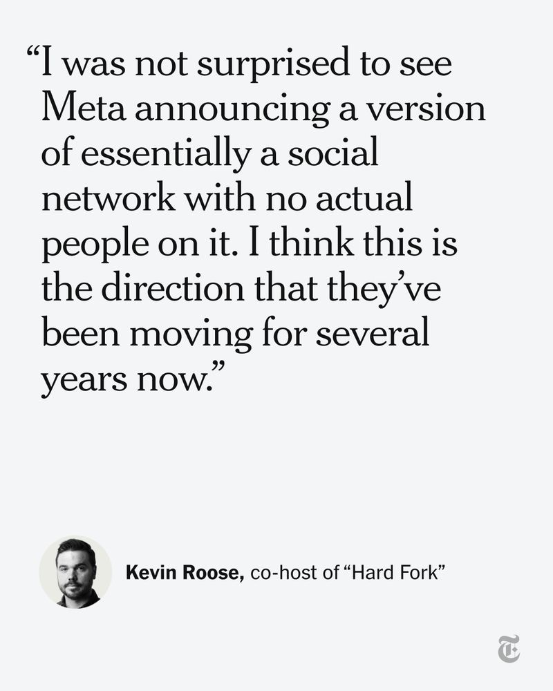 A quote from Kevin Roose, co-host of "Hard Fork": "I was not surprised to see Meta announcing a version of essentially a social network with no actual people on it. I think this is the direction that they’ve been moving for several years now."