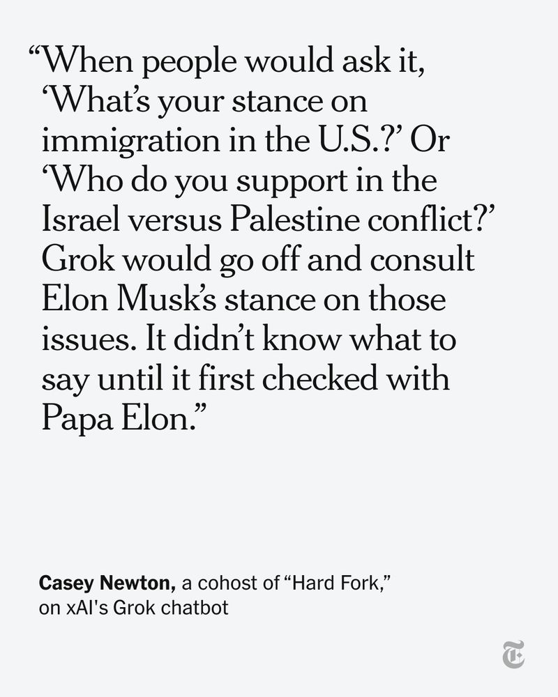 A quote by Casey Newton about xAI's Grok chatbot: "When people would ask it, what’s your stance on immigration in the U.S. or who do you support in the Israel versus Palestine conflict? Grok would go off and consult Elon Musk’s stance on those issues. It didn’t know what to say until it first checked with Papa Elon."