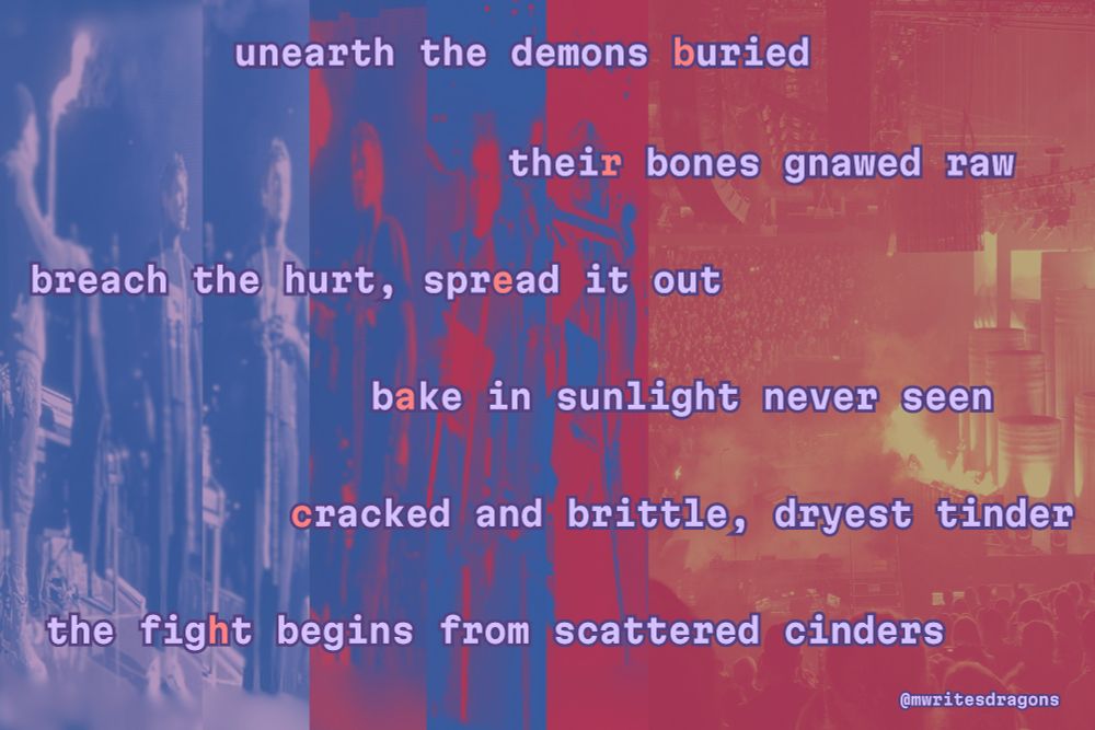 an image of an original poem by mwritesdragons aka Mary, inspired by the upcoming album breach by twenty one pilots. the background of the poem is a progression of images, first in blue, an image of tyler joseph as clancy considering taking his clancy jacket from josh dun as torchbearer. then, in blue highlighted with red, clancy stepping past his jacket, and then walking alone towards the stage. the next image, in red highlighted in blue, clancy is holding his clancy stole over his eyes, and in the final image, which is red and orange, an image of the dema towers burning while torchbearer looks on, alone. the poem itself reads:

unearth the demons buried
their bones gnawed raw
breach the hurt, spread it out
bake in sunlight never seen
cracked and brittle, dryest tinder
the fight begins from scattered cinders