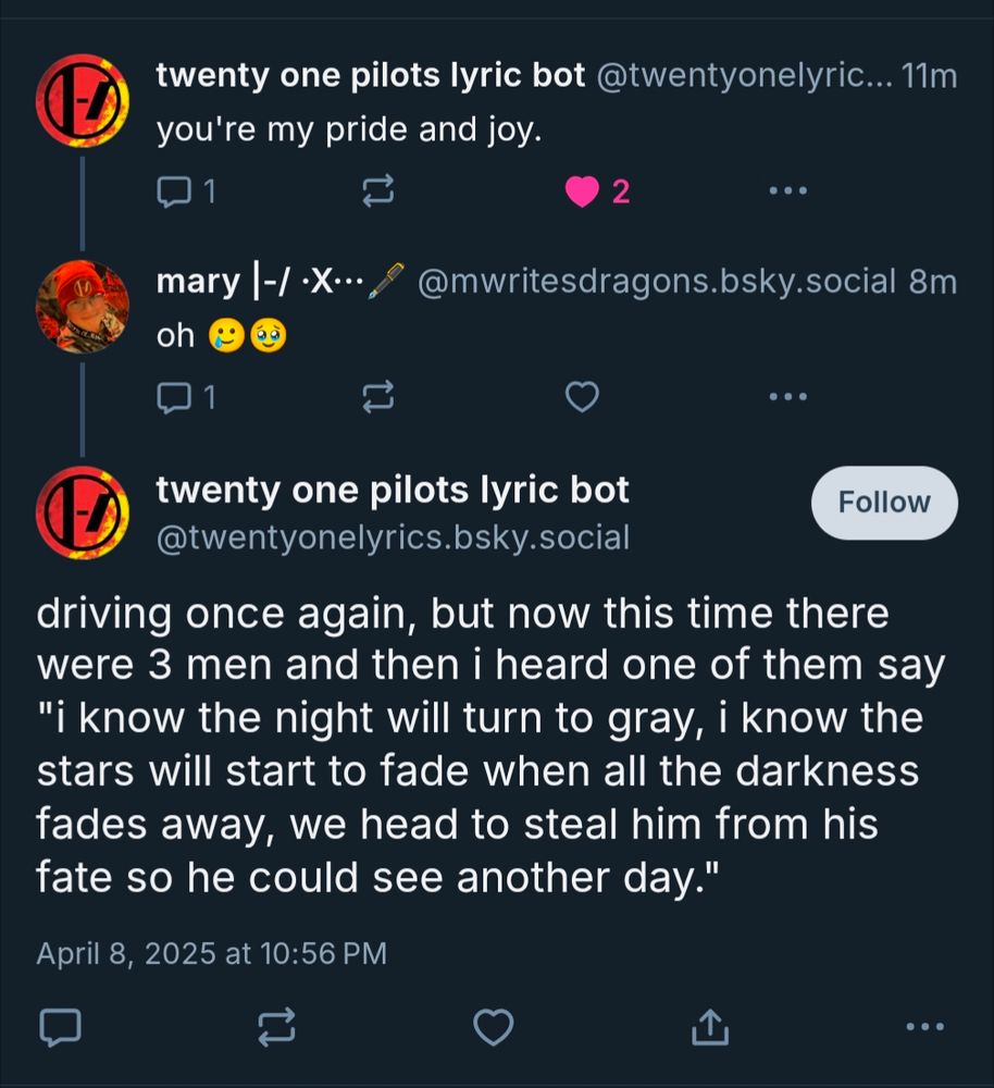 Screenshot of short bluesky thread between mwritesdragons and twentyonelyrics bot. text of thread is:

twenty one pilots lyric bot: you're my pride and joy.

mwritesdragons: oh (single tear face emoji, eyes full of tears smiling emoji)

twenty one pilots lyric bot: driving once again, but now this time there were 3 men and then i heard one of them say "i know the night will turn to gray, i know the stars will start to fade when all the darkness fades away, we head to steal him from his fate so he could see another day."

