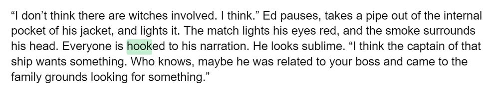 “I don’t think there are witches involved. I think.” Ed pauses, takes a pipe out of the internal pocket of his jacket, and lights it. The match lights his eyes red, and the smoke surrounds his head. Everyone is hooked to his narration. He looks sublime. “I think the captain of that ship wants something. Who knows, maybe he was related to your boss and came to the family grounds looking for something.”
