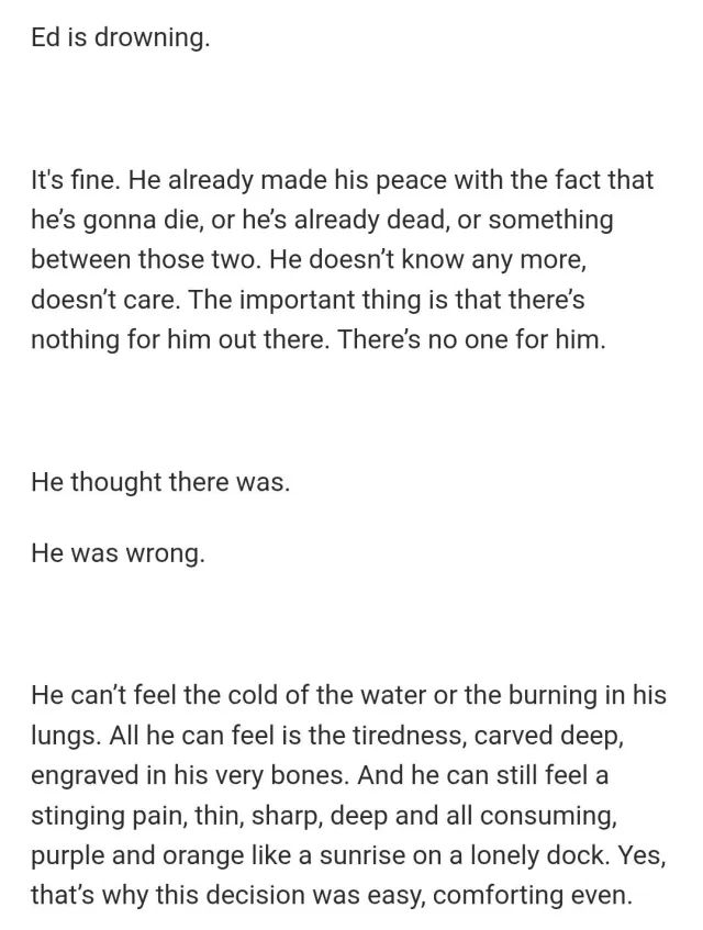 Ed is drowning.
It's fine. He already made his peace with the fact that he’s gonna die, or he’s already dead, or something between those two. He doesn’t know any more, doesn’t care. The important thing is that there’s nothing for him out there. There’s no one for him. 
He thought there was. 
He was wrong. 
He can’t feel the cold of the water or the burning in his lungs. All he can feel is the tiredness, carved deep, engraved in his very bones. And he can still feel a stinging pain, thin, sharp, deep and all consuming, purple and orange like a sunrise on a lonely dock. Yes, that’s why this decision was easy, comforting even.