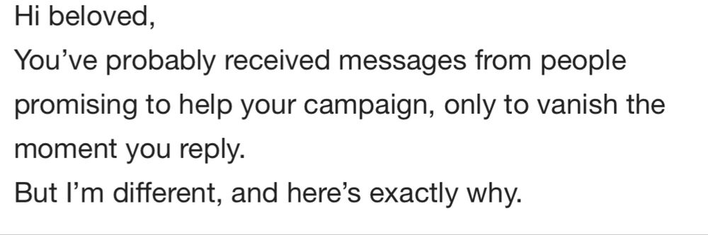 Hi beloved,
You've probably received messages from people promising to help your campaign, only to vanish the moment you reply.
But I'm different, and here's exactly why.