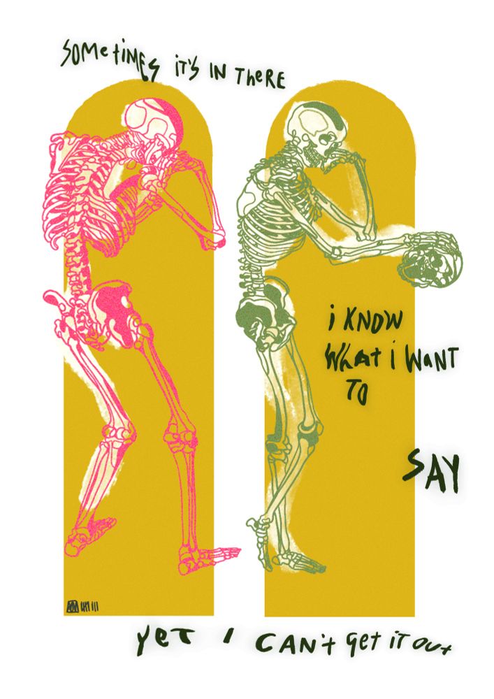 an illustration on a white background of two skeletons are in despair one is pink and one is green. there are two mustard yellow curved rectangular shapes behind them. handwritten text that is almost melting reads “sometimes it’s in there, i know what i want to say yet i can’t get it out” 
