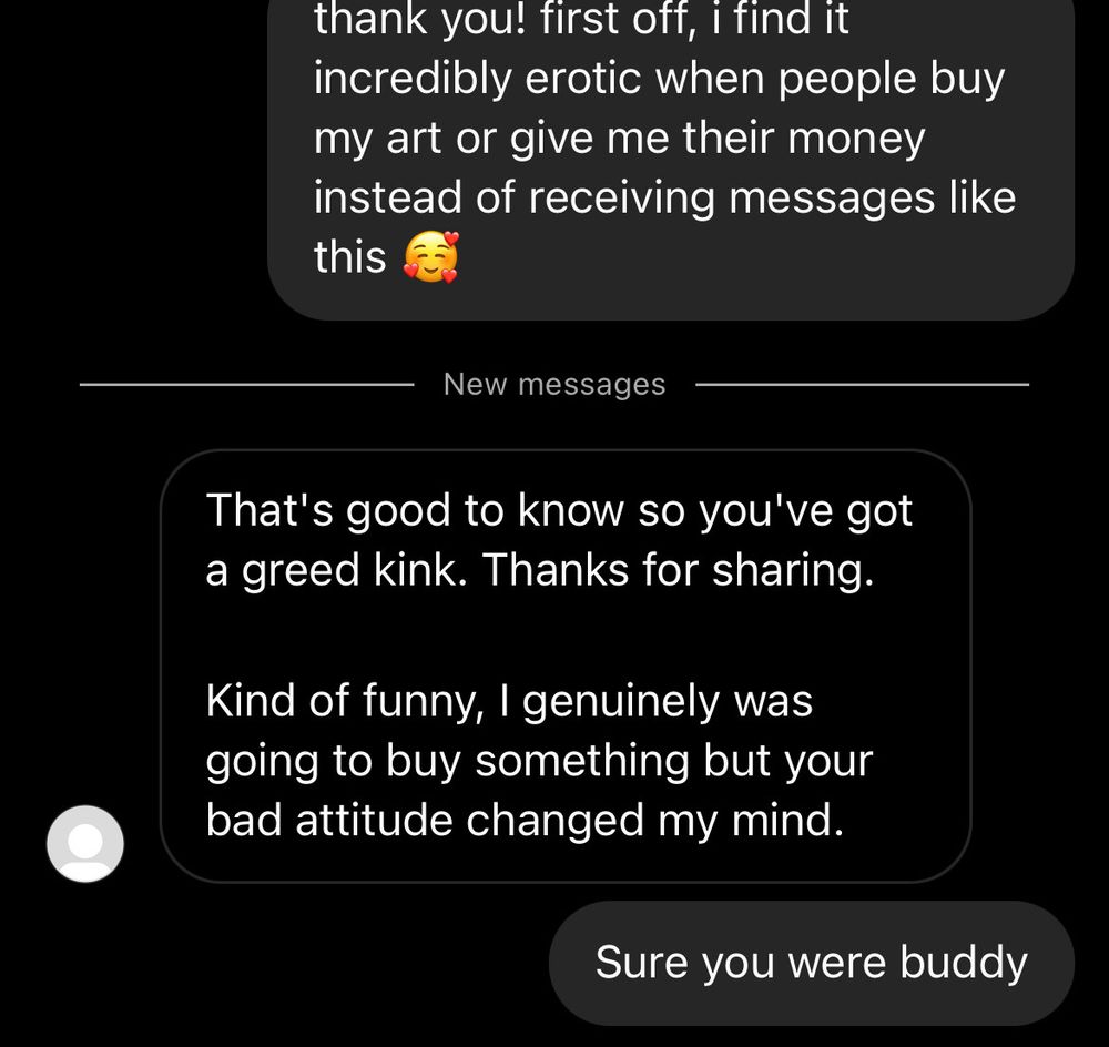 thank you! first off, i find it incredibly erotic when people buy my art or give me their money instead of receiving messages like this
New messages
That's good to know so you've got a greed kink. Thanks for sharing.
Kind of funny, I genuinely was going to buy something but your bad attitude changed my mind.
Sure you were buddy