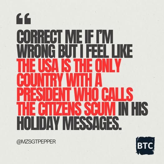 CORRECT ME IF I'M WRONG BUT I FEEL LIKE THE USA IS THE ONLY COUNTRY WITH A PRESIDENT WHO CALLS THE CITIZENS SCUM IN HIS HOLIDAY MESSAGES.