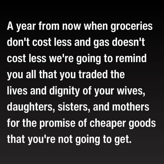A year from now, when groceries don't cost less, and gas doesn't cost less, we're going to remind you all, that you traded the lives and dignity of your wives, daughters, sisters and mothers for the promise of cheaper goods that you're not going to get.