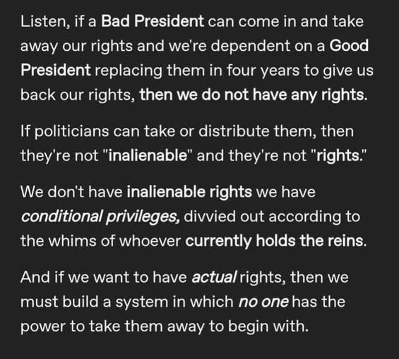 Listen, if a Bad President can come in and take away our rights and we're dependent on a Good President replacing them in four years to give us back our rights, then we do not have any rights.
If politicians can take or distribute them, then they're not "inalienable" and they're not "rights."
We don't have inalienable rights we have conditional privileges, divvied out according to the whims of whoever currently holds the reins.
And if we want to have actual rights, then we must build a system in which no one has the power to take them away to begin with.