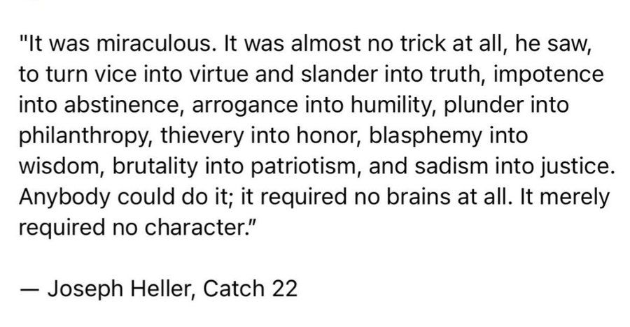 "It was miraculous. It was almost no trick at all, he saw, to turn vice into virtue and slander into truth, impotence into abstinence, arrogance into humility, plunder into philanthropy, thievery into honor, blasphemy into wisdom, brutality into patriotism, and sadism into justice.
Anybody could do it; it required no brains at all. It merely required no character."
- Joseph Heller, Catch 22