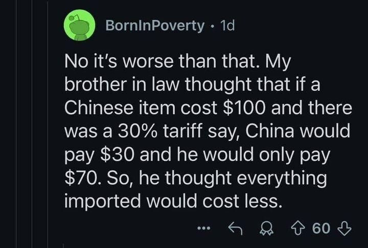 BornInPoverty  1d

No it's worse than that. My brother in law thought that if a Chinese item cost $100 and there was a 30% tariff say, China would pay $30 and he would only pay $70. So, he thought everything imported would cost less.
