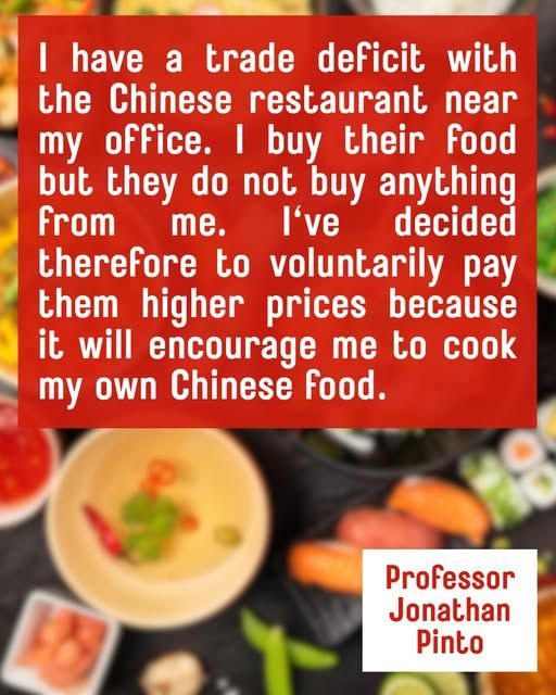 I have a trade deficit with the Chinese restaurant near my office. I buy their food but they do not buy anything From me. I've decided therefore to voluntarily pay them higher prices because it will encourage me to cook my own Chinese food.

Professor Jonathan Pinto