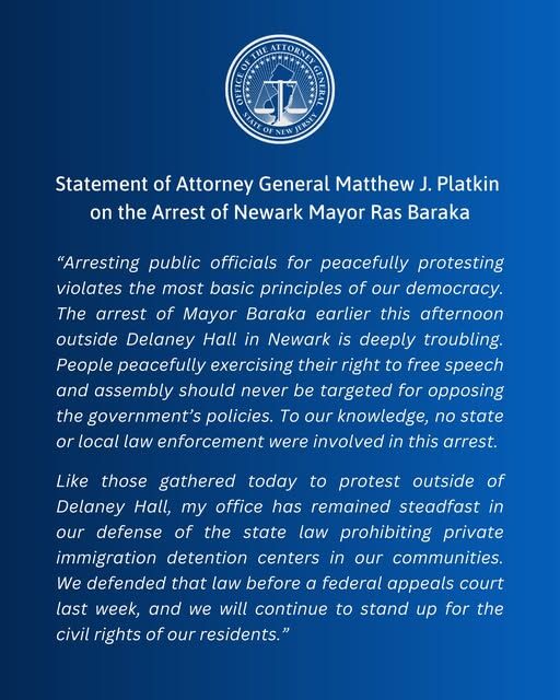 Statement of Attorney General Matthew J. Platkin on the Arrest of Newark Mayor Ras Baraka

"Arresting public officials for peacefully protesting violates the most basic principles of our democracy. The arrest of Mayor Baraka earlier this afternoon outside Delaney Hall in Newark is deeply troubling. People peacefully exercising their right to free speech and assembly should never be targeted for opposing the government's policies. To our knowledge, no state or local law enforcement were involved in this arrest.

Like those gathered today to protest outside of Delaney Hall, my office has remained steadfast in our defense of the state law prohibiting private immigration detention centers in our communities. We defended that law before a federal appeals court last week, and we will continue to stand up for the civil rights of our residents."