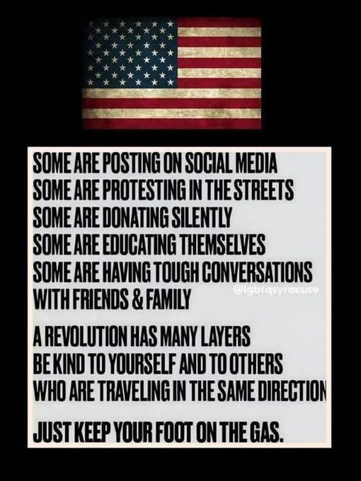 SOME ARE POSTING ON SOCIAL MEDIA
SOME ARE PROTESTING IN THE STREETS
SOME ARE DONATING SILENTLY
SOME ARE EDUCATING THEMSELVES
SOME ARE HAVING TOUGH CONVERSATIONS WITH FRIENDS & FAMILY uppyrocuse
A REVOLUTION HAS MANY LAYERS
BE KIND TO YOURSELF AND TO OTHERS
WHO ARE TRAVELING IN THE SAME DIRECTION
JUST KEEP YOUR FOOT ON THE GAS.
