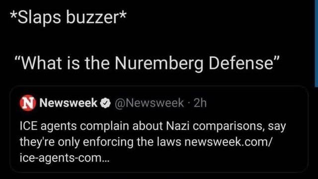 *Slaps buzzer*
"What is the Nuremberg Defense"

N Newsweek @Newsweek. 2h
ICE agents complain about Nazi comparisons, say they're only enforcing the laws newsweek.com/ice-agents-com...