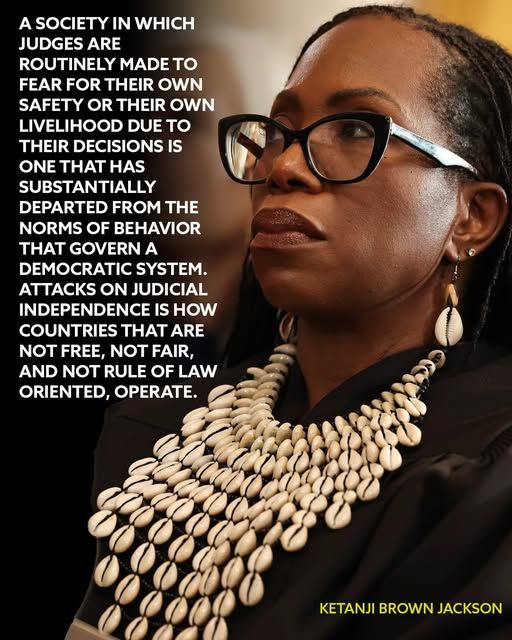 A SOCIETY IN WHICH JUDGES ARE ROUTINELY MADE TO FEAR FOR THEIR OWN SAFETY OR THEIR OWN LIVELIHOOD DUE TO THEIR DECISIONS IS ONE THAT HAS SUBSTANTIALLY DEPARTED FROM THE NORMS OF BEHAVIOR THAT GOVERN A DEMOCRATIC SYSTEM. ATTACKS ON JUDICIAL INDEPENDENCE IS HOW COUNTRIES THAT ARE NOT FREE, NOT FAIR, AND NOT RULE OF LAW ORIENTED, OPERATE.

KETANJI BROWN JACKSON