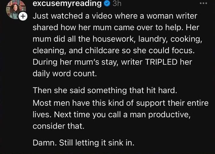 excusemyreading
3h
...
+
Just watched a video where a woman writer shared how her mum came over to help. Her mum did all the housework, laundry, cooking, cleaning, and childcare so she could focus. During her mum's stay, writer TRIPLED her daily word count.
Then she said something that hit hard.
Most men have this kind of support their entire lives. Next time you call a man productive, consider that.
Damn. Still letting it sink in.