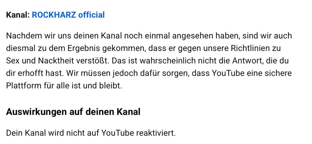 Kanal: ROCKHARZ official
 
Nachdem wir uns deinen Kanal noch einmal angesehen haben, sind wir auch diesmal zu dem Ergebnis gekommen, dass er gegen unsere Richtlinien zu Sex und Nacktheit verstößt. Das ist wahrscheinlich nicht die Antwort, die du dir erhofft hast. Wir müssen jedoch dafür sorgen, dass YouTube eine sichere Plattform für alle ist und bleibt.

Auswirkungen auf deinen Kanal
Dein Kanal wird nicht auf YouTube reaktiviert.