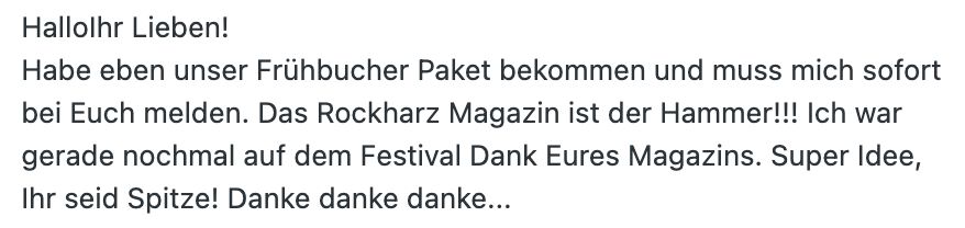 Screenshot:
"Hallo Ihr Lieben!
Habe eben unser Frühbucher Paket bekommen und muss mich sofort bei Euch melden. Das Rockharz Magazin ist der Hammer!!! Ich war gerade nochmal auf dem Festival Dank Eures Magazins. Super Idee, Ihr seid Spitze! Danke danke danke..."