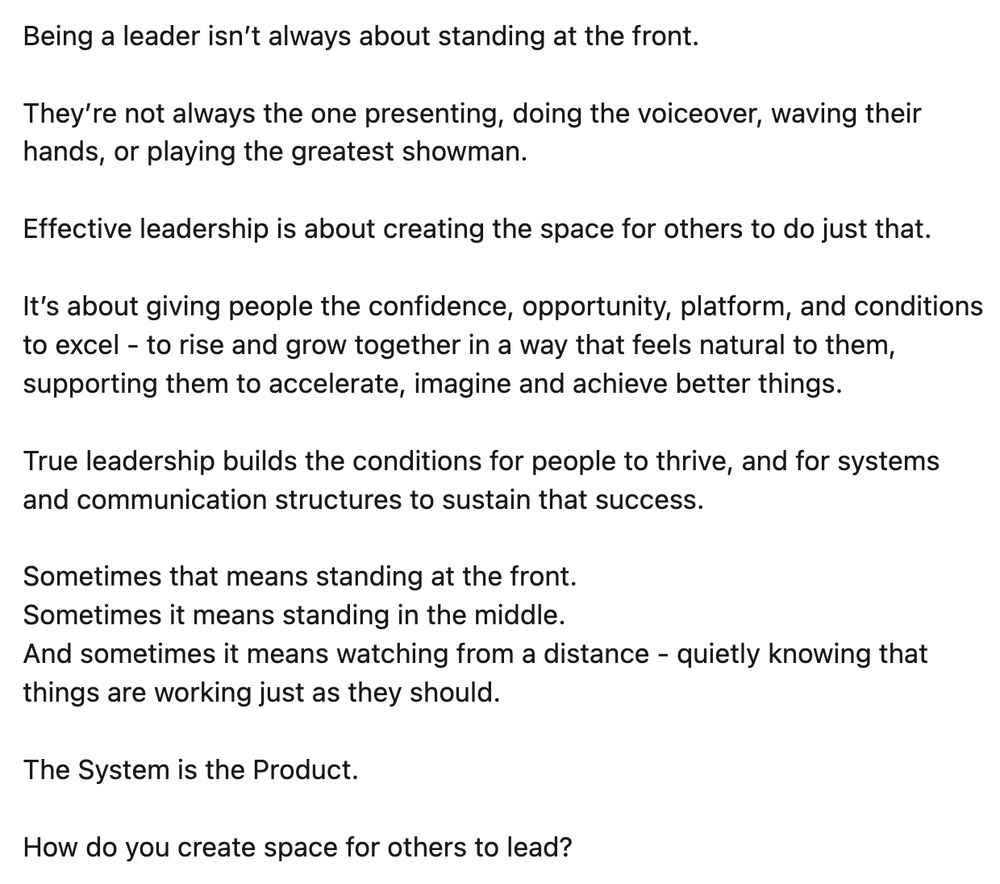 Being a leader isn’t always about standing at the front.

They’re not always the one presenting, doing the voiceover, waving their hands, or playing the greatest showman.

Effective leadership is about creating the space for others to do just that.

It’s about giving people the confidence, opportunity, platform, and conditions to excel - to rise and grow together in a way that feels natural to them, supporting them to accelerate, imagine and achieve better things.

True leadership builds the conditions for people to thrive, and for systems and communication structures to sustain that success.

Sometimes that means standing at the front.
Sometimes it means standing in the middle.
And sometimes it means watching from a distance - quietly knowing that things are working just as they should.

The System is the Product. 

How do you create space for others to lead?

 #Leadership  #Agility  #TeamDevelopment  #SystemsThinking  #HumanLeadership