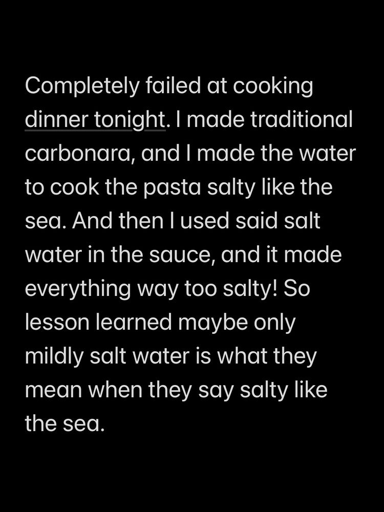 Completely failed at cooking dinner tonight. I made traditional carbonara, and I made the water to cook the pasta salty like the sea. And then I used said salt water in the sauce, and it made everything way too salty! So lesson learned maybe only mildly salt water is what they mean when they say salty like the sea.