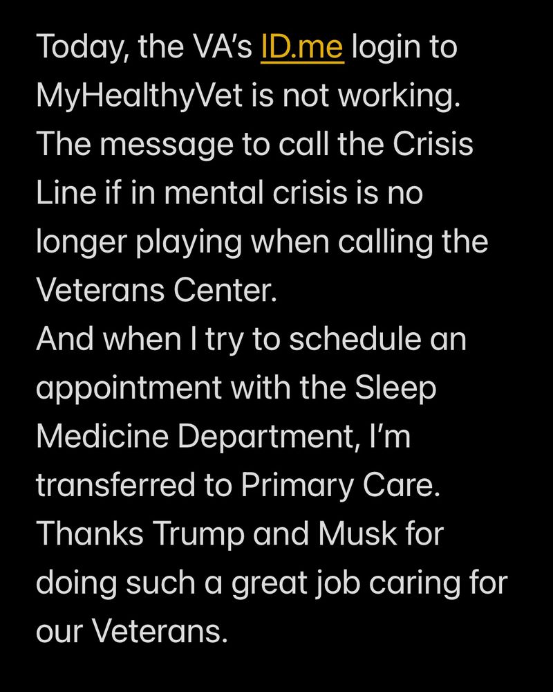 Today, the VA’s ID.me login to MyHealthyVet is not working. The message to call the Crisis Line if in mental crisis is no longer playing when calling the Veterans Center.
And when I try to schedule an appointment with the Sleep Medicine Department, I’m transferred to Primary Care. 
Thanks Trump and Musk for doing such a great job caring for our Veterans.