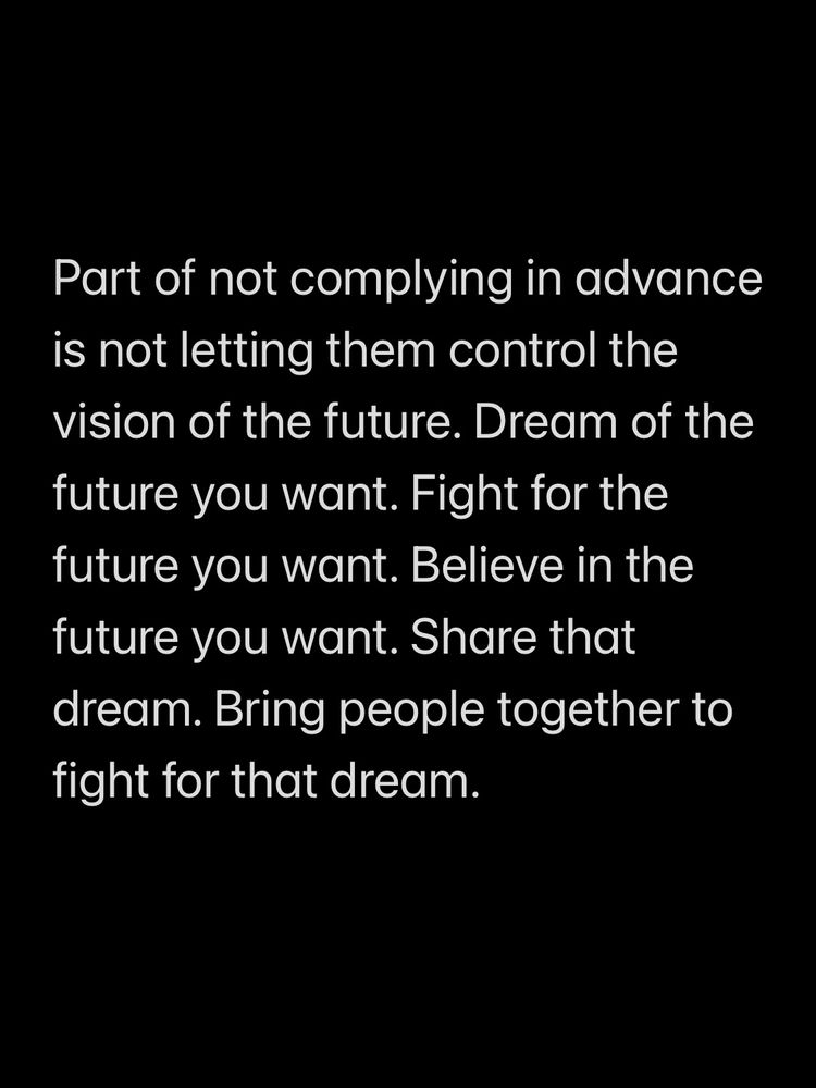 Part of not complying in advance is not letting them control the vision of the future. Dream of the future you want. Fight for the future you want. Believe in the future you want. Share that dream. Bring people together to fight for that dream. 
