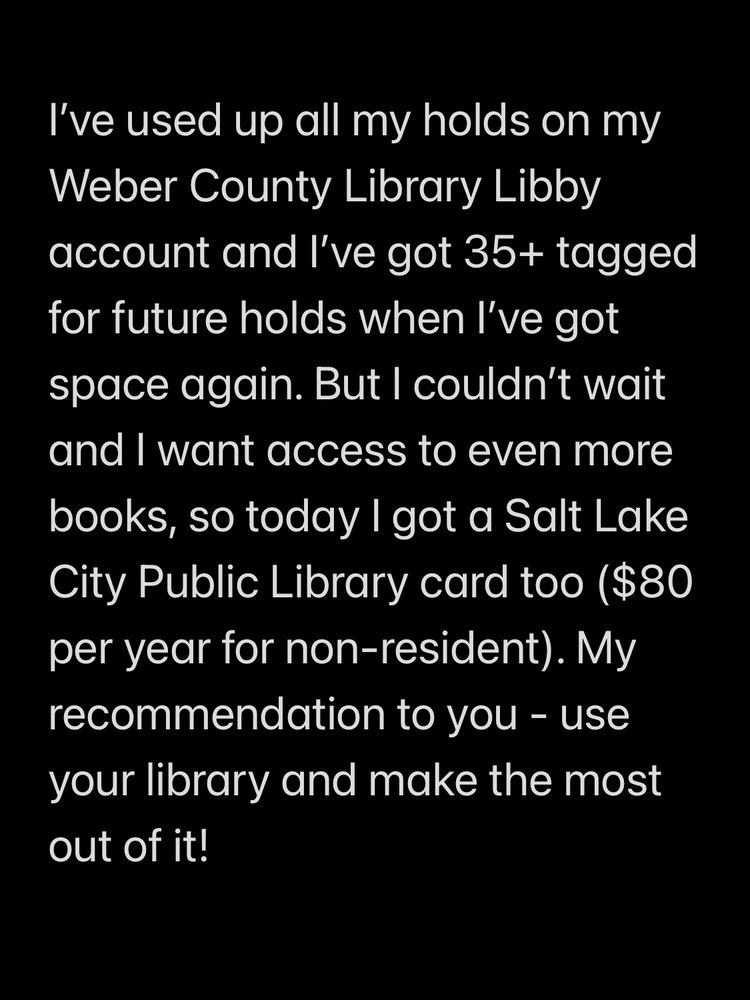 I’ve used up all my holds on my Weber County Library Libby account and I’ve got 35+ tagged for future holds when I’ve got space again. But I couldn’t wait and I want access to even more books, so today I got a Salt Lake City Public Library card too ($80 per year for non-resident). My recommendation to you - use your library and make the most out of it!