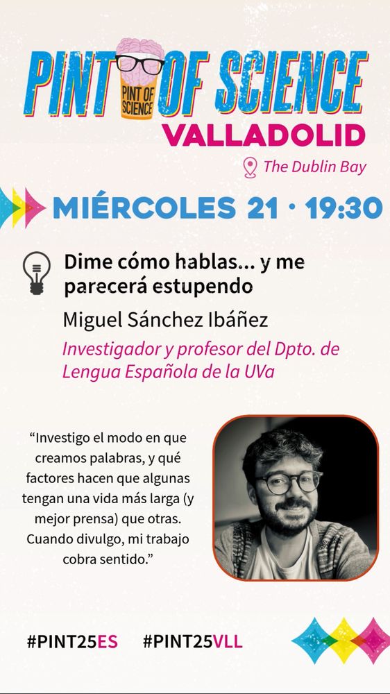 Pint of Science Valladolid
The Dublin Bay, Esapecería, 9
Miércoles 21, 19.30
Dime cómo hablas… y me parecerá estupendo
Miguel Sánchez Ibáñez
Investigador y profesor del Departamento de Lengua Española de la UVa

“Investigo el modo en que creamos palabras y qué factores hacen que algunas tengan una vida más larga (y mejor prensa) que otras. Cuando divulgo, mi trabajo cobra sentido.”