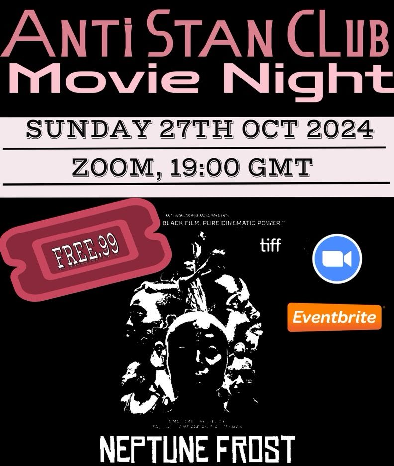 Graphic for Anti Stan Club Movie Night

Sunday 27th October 2024 at 19:00 GMT

In the middle-left, there’s a red ticket-shaped with the text “FREE.99” written inside. There’s a Zoom logo to specify the service we’ll be using to stream the movie.

In the center, there’s a black-and-white movie poster image. It features several faces arranged in an abstract, artistic composition.

At the bottom, the title of the movie “Neptune Frost” appears in white text, beneath a black-and-white image of faces.

At the top of this poster, there is a quote: “Black Film. Pure Cinematic Power.”