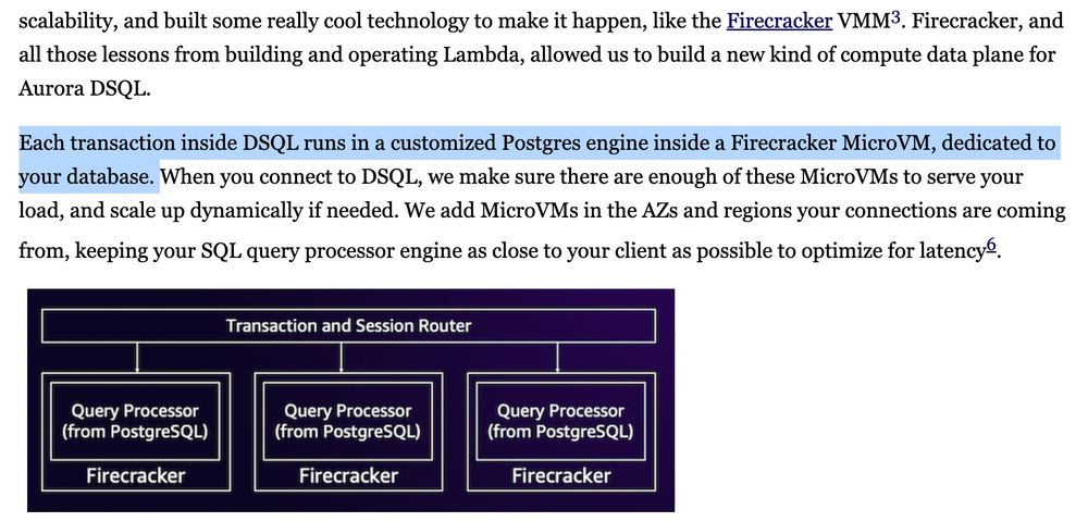 Each transaction inside DSQL runs in a customized Postgres engine inside a Firecracker MicroVM, dedicated to your database. When you connect to DSQL, we make sure there are enough of these MicroVMs to serve your load, and scale up dynamically if needed. We add MicroVMs in the AZs and regions your connections are coming from, keeping your SQL query processor engine as close to your client as possible to optimize for latency6.

