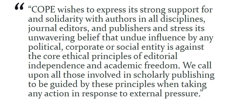 “COPE wishes to express its strong support for and solidarity with authors in all disciplines, journal editors, and publishers and stress its unwavering belief that undue influence by any political, corporate or social entity is against the core ethical principles of editorial independence and academic freedom. We call upon all those involved in scholarly publishing to be guided by these principles when taking any action in response to external pressure.”