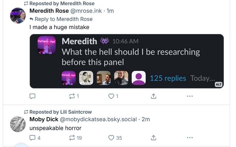 A screen cap of my timeline, showing this skeet I'm replying to with its image of "What the hell should I be researching before this panel", with a skeet from "Moby Dick" saying "unspeakable horror"