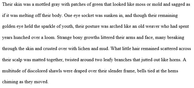 Their skin was a mottled gray with patches of green that looked like moss or mold and sagged as if it was melting off their body. One eye socket was sunken in, and though their remaining golden eye held the sparkle of youth, their posture was arched like an old weaver who had spent years hunched over a loom. Strange bony growths littered their arms and face, many breaking through the skin and crusted over with lichen and mud. What little hair remained scattered across their scalp was matted together, twisted around two leafy branches that jutted out like horns. A multitude of discolored shawls were draped over their slender frame, bells tied at the hems chiming as they moved.