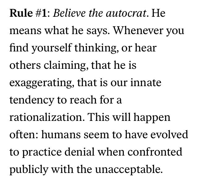 From M Gessen’s “Surviving autocracy”.

Rule #1: Believe the autocrat. He means what he says. Whenever you find yourself thinking, or hear others claiming, that he is exaggerating, that is our innate tendency to reach for a
rationalization. This will happen often: humans seem to have evolved
to practice denial when confronted publicly with the unacceptable.