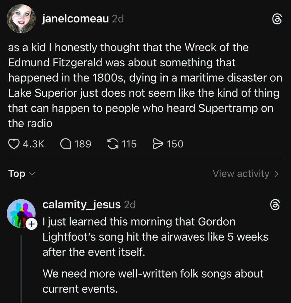 janelcomeau 2d
as a kid I honestly thought that the Wreck of the Edmund Fitzgerald was about something that happened in the 1800s, dying in a maritime disaster on Lake Superior just does not seem like the kind of thing that can happen to people who heard Supertramp on the radio

View activity ›
calamity_jesus 2d
* I just learned this morning that Gordon Lightfoot's song hit the airwaves like 5 weeks after the event itself.
We need more well-written folk songs about current events.