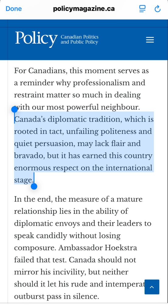 
policymagazine.ca
무
Policy
Canadian Politics and Public Policy
=
For Canadians, this moment serves as a reminder why professionalism and restraint matter so much in dealing vith our most powerful neighbour.
Canada's diplomatic tradition, which is rooted in tact, unfailing politeness and quiet persuasion, may lack flair and bravado, but it has earned this country enormous respect on the international stage
In the end, the measure of a mature relationship lies in the ability of diplomatic envoys and their leaders to speak candidly without losing composure. Ambassador Hoekstra failed that test. Canada should not mirror his incivility, but neither should it let his rude and intemperat outburst pass in silence.