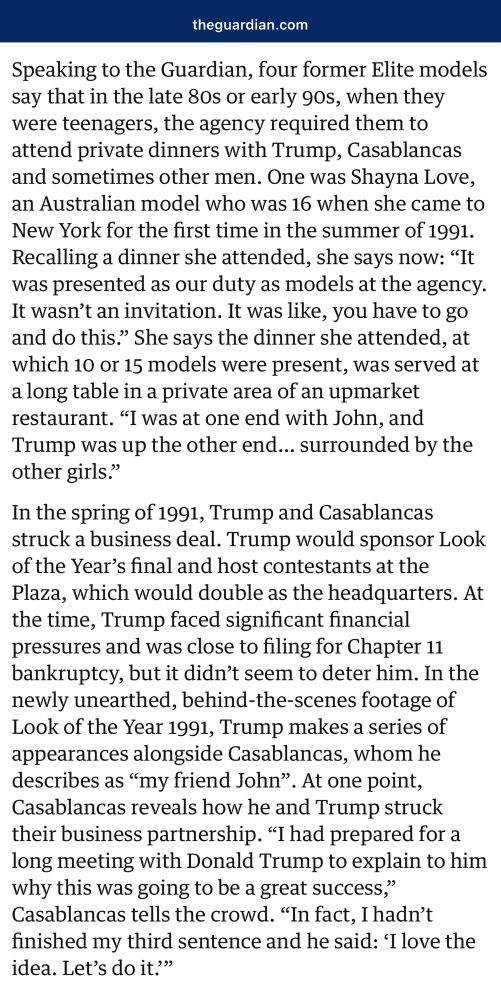 theguardian.com
Speaking to the Guardian, four former Elite models say that in the late 80s or early 90s, when they were teenagers, the agency required them to attend private dinners with Trump, Casablancas and sometimes other men. One was Shayna Love, an Australian model who was 16 when she came to New York for the first time in the summer of 1991.
Recalling a dinner she attended, she says now: "It was presented as our duty as models at the agency.
It wasn't an invitation. It was like, you have to go and do this." She says the dinner she attended, at which 10 or 15 models were present, was served at a long table in a private area of an upmarket restaurant. "I was at one end with John, and Trump was up the other end... surrounded by the other girls."
In the spring of 1991, Trump and Casablancas struck a business deal. Trump would sponsor Look of the Year's final and host contestants at the Plaza, which would double as the headquarters. At the time, Trump faced significant financial pressures and was close to filing for Chapter 11 bankruptcy, but it didn't seem to deter him. In the newly unearthed, behind-the-scenes footage of Look of the Year 1991, Trump makes a series of appearances alongside Casablancas, whom he describes as "my friend John". At one point, Casablancas reveals how he and Trump struck their business partnership. "I had prepared for a long meeting with Donald Trump to explain to him why this was going to be a great success," Casablancas tells the crowd. "In fact, I hadn't finished my third sentence and he said: 'I love the idea. Let's do it.""