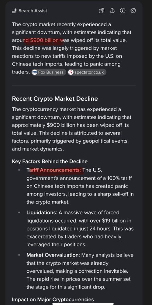 E Search Assist
①
The crypto market recently experienced a significant downturn, with estimates indicating that around $900 billion was wiped off its total value.
This decline was largely triggered by market reactions to new tariffs imposed by the U.S. on Chinese tech imports, leading to panic among traders.
Fox Business
spectator.co.uk
Recent Crypto Market Decline
The cryptocurrency market has experienced a significant downturn, with estimates indicating that approximately $900 billion has been wiped off its total value. This decline is attributed to several factors, primarily triggered by geopolitical events and market dynamics.
Key Factors Behind the Decline
• Tariff Announcements: The U.S. government's announcement of a 100% tariff on Chinese tech imports has created panic among investors, leading to a sharp sell-off in the crypto market.
Liquidations: A massive wave of forced liquidations occurred, with over $19 billion in positions liquidated in just 24 hours. This was exacerbated by traders who had heavily leveraged their positions.
• Market Overvaluation: Many analysts believe that the crypto market was already overvalued, making a correction inevitable.
The rapid rise in prices over the summer set the stage for this significant drop.
Impact on Major Cryptocurrencies