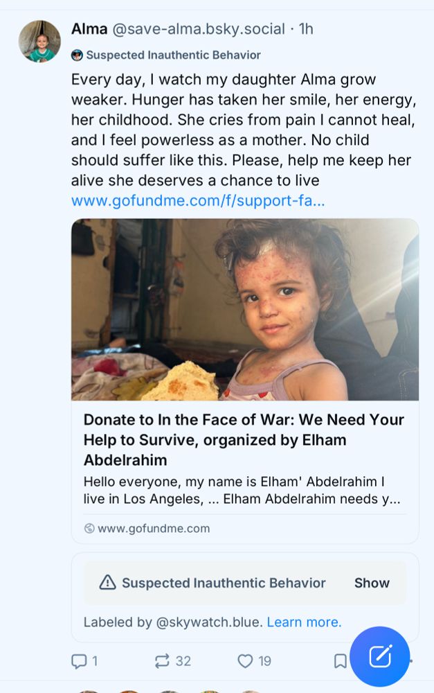 Alma @save-alma.bsky.social • 1h
Suspected Inauthentic Behavior
Every day, I watch my daughter Alma grow weaker. Hunger has taken her smile, her energy, her childhood. She cries from pain I cannot heal, and I feel powerless as a mother. No child should suffer like this. Please, help me keep her alive she deserves a chance to live www.gofundme.com/f/support-fa…
Donate to In the Face of War: We Need Your Help to Survive, organized by Elham
Abdelrahim
Hello everyone, my name is Elham' Abdelrahim I live in Los Angeles, ... Elham Abdelrahim needs y...
@ www.gofundme.com
A Suspected Inauthentic Behavior
Labeled by@skywatch.blue. Learn more.
⑦1
≥ 32
0 19
Show