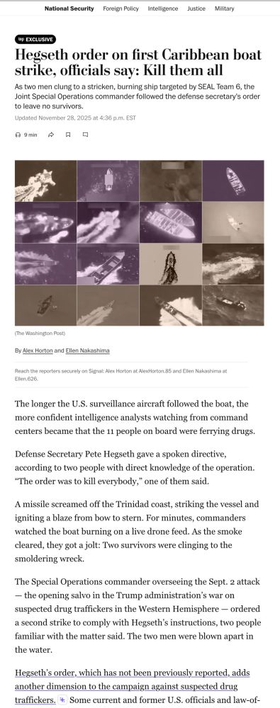 National Security
Foreign Policy
Intelligence
Justice
Military
WP EXCLUSIVE
Hegseth order on first Caribbean boat strike, officials say: Kill them all
As two men clung to a stricken, burning ship targeted by SEAL Team 6, the Joint Special Operations commander followed the defense secretary's order to leave no survivors.
Updated November 28, 2025 at 4:36 p.m. EST
9 min
口
(The Washington Post)
By Alex Horton and Ellen Nakashima
Reach the recorters securely on Sienel: Alex Horton at AlexHorton 85 and Ellen Nakeshima 81.
tlien.b2b
The longer the U.S. surveillance aircraft followed the boat, the more confident intelligence analysts watching from command centers became that the 11 people on board were ferrying drugs.
Defense Secretary Pete Hegseth gave a spoken directive, according to two people with direct knowledge of the operation.
"The order was to kill everybody," one of them said.
A missile screamed off the Trinidad coast, striking the vessel and igniting a blaze from bow to stern. For minutes, commanders watched the boat burning on a live drone feed. As the smoke cleared, they got a jolt: Two survivors were clinging to the smoldering wreck.
The Special Operations commander overseeing the Sept. 2 attack
— the opening salvo in the Trump administration's war on suspected drug traffickers in the Western Hemisphere - ordered a second strike to comply with Hegseth's instructions, two people familiar with the matter said. The two men were blown apart in the water.
Hegseth's order, which has not been previously reported, adds another dimension to the campaign against suspected drug traffickers. * Some current and former U.S. officials and law-of-