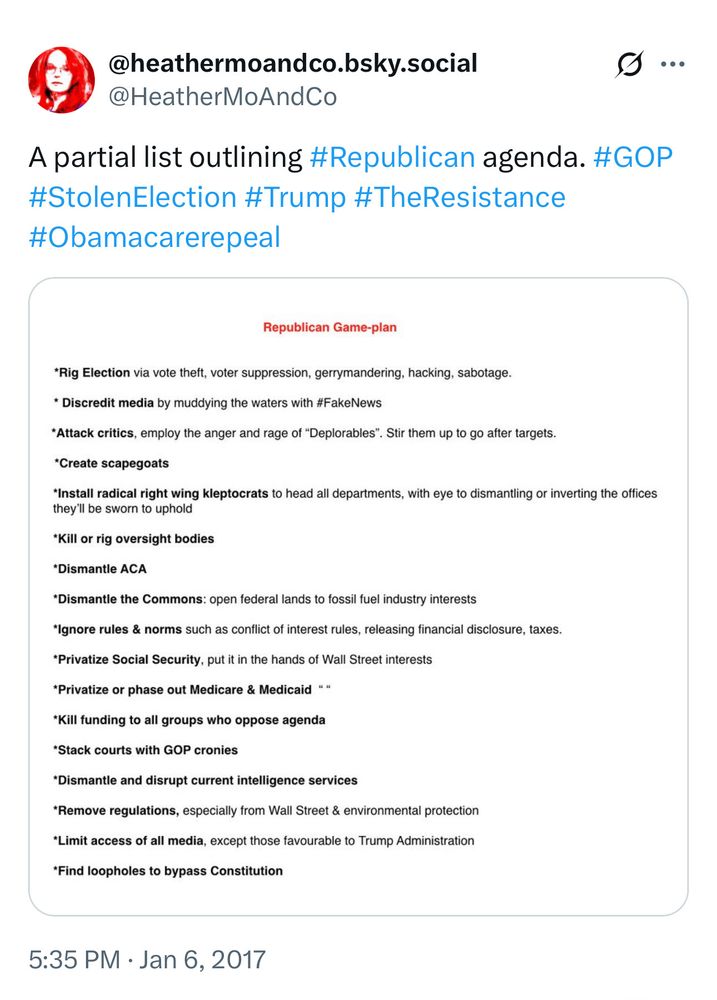 @HeatherMoAndCo
..
A partial list outlining #Republican agenda. #GOP
#StolenElection #Trump #TheResistance
#Obamacarerepeal

Republican Game-plan

*Rig Election via vote theft, voter suppression, gerrymandering, hacking, sabotage.

* Discredit media by muddying the waters with #FakeNews

*Attack critics, employ the anger and rage of "Deplorables". Stir them up to go after targets.

*Create scapegoats

*Install radical right wing kleptocrats to head all departments, with eye to dismantling or inverting the offices they'll be sworn to uphold

*Kill or rig oversight bodies

*Dismantle ACA

*Dismantle the Commons: open federal lands to fossil fuel industry interests

*Ignore rules & norms such as conflict of interest rules, releasing financial disclosure, taxes.

*Privatize Social Security, put it in the hands of Wall Street interests

*Privatize or phase out Medicare & Medicaid 

*Kill funding to all groups who oppose agenda

*Stack courts with GOP cronies

*Dismantle and disrupt current intelligence services

*Remove regulations, especially from Wall Street & environmental protection

*Limit access of all media, except those favourable to Trump Administration

*Find loopholes to bypass Constitution

5:35 PM • Jan 6, 2017