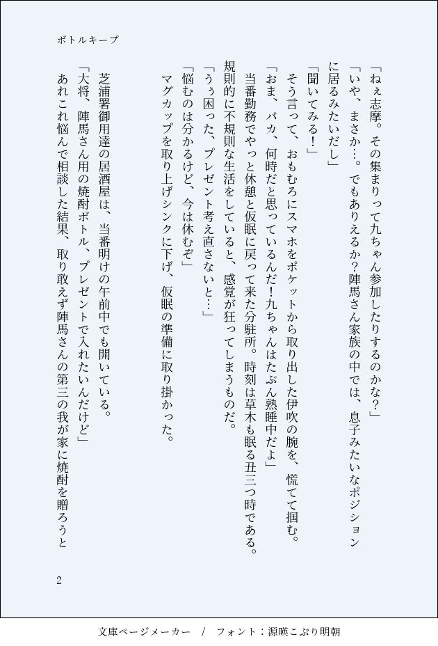 画像化されたSS4枚中の2枚目。タイトルは「ボトルキープ」
以下本文。
「ねぇ志摩。その集まりって九ちゃん参加したりするのかな？」
「いや、まさか…。でもありえるか？陣馬さん家族の中では、息子みたいなポジションに居るみたいだし」
「聞いてみる！」
　そう言って、おもむろにスマホをポケットから取り出した伊吹の腕を、慌てて掴む。
「おま、バカ、何時だと思っているんだ！九ちゃんはたぶん熟睡中だよ」
　当番勤務でやっと休憩と仮眠に戻って来た分駐所。時刻は草木も眠る丑三つ時である。規則的に不規則な生活をしていると、感覚が狂ってしまうものだ。
「うぅ困った、プレゼント考え直さないと…」
「悩むのは分かるけど、今は休むぞ」
　マグカップを取り上げシンクに下げ、仮眠の準備に取り掛かった。


　芝浦署御用達の居酒屋は、当番明けの午前中でも開いている。
「大将、陣馬さん用の焼酎ボトル、プレゼントで入れたいんだけど」
　あれこれ悩んで相談した結果、取り敢えず陣馬さんの第三の我が家に焼酎を贈ろうと