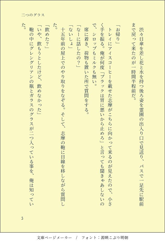 SS「二つのグラス」３枚目

　渋々日傘を差し花と水を持つ後ろ姿を霊園の出入り口で見送り、バスで一足先に駅前まで戻って来たのが一時間半程前だ。

「お帰り」
　トレイにアイスコーヒーを載せた志摩がこちらに向かって来るのが見えたので、小さく手を振る。俺が何度「ブラックは胃に悪いから止めろ」と言っても聞きゃあしないので、シロップもミルクも無い。
　席に着き、荷物も置いた所で質問をする。
「なーに話したの？」
「ないしょ」
　十五年前の屋上でのやり取りをなぞる。そして、志摩の鞄に目線を移しながら質問した。
「飲めた？」
「いや、飲もうとしたけど、飲めなかった」　
　鞄の中にグレングリアンの瓶とガラスのグラスが二つ入っている事を、俺は知っていた。