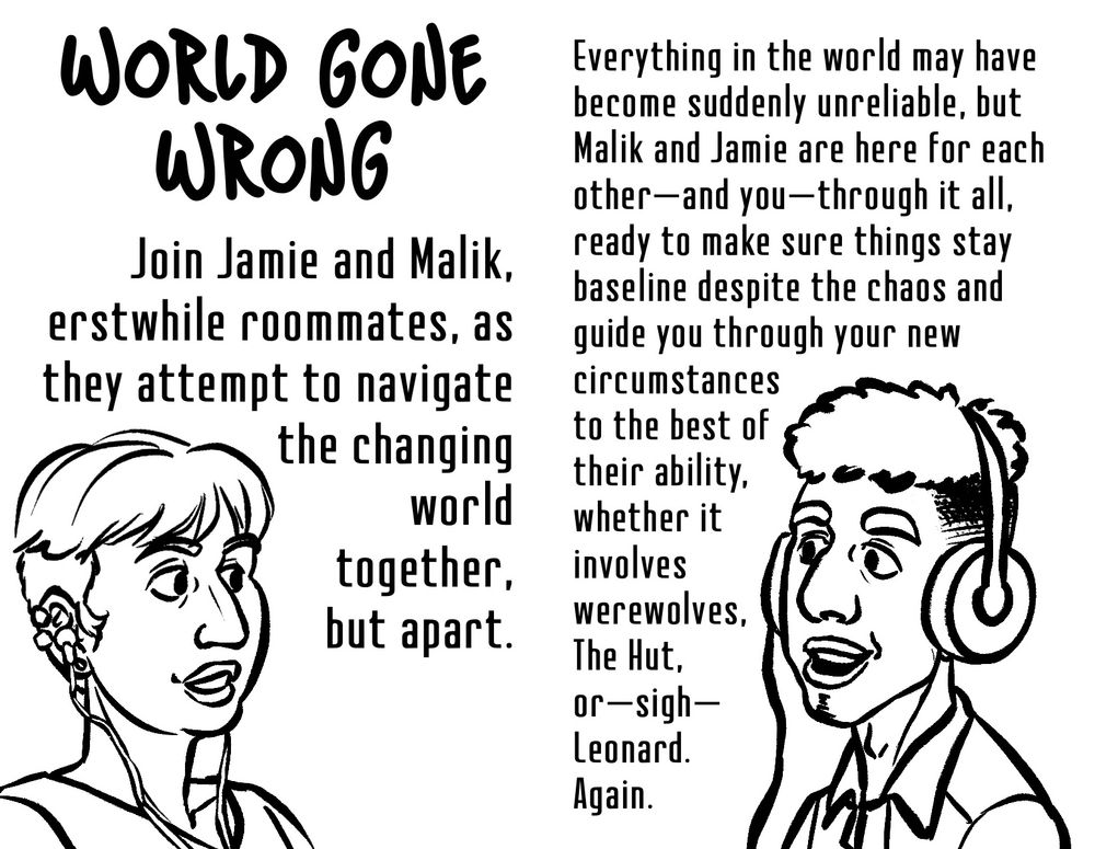 Spread 3 left: 

World Gone Wrong

Join Jamie and Malik, erstwhile roommates, as they attempt to navigate the changing world together, but apart.

A black and white drawing of Jamie.

Spread 3 right:

Everything in the world may have become suddenly unreliable, but Malik and Jamie are here for each other—and you—through it all, ready to make sure things stay baseline despite the chaos and guide you through your new circumstances to the best of their ability, whether it involves werewolves, The Hut, or—sigh—Leonard. Again.

A black and white drawing of Malik.