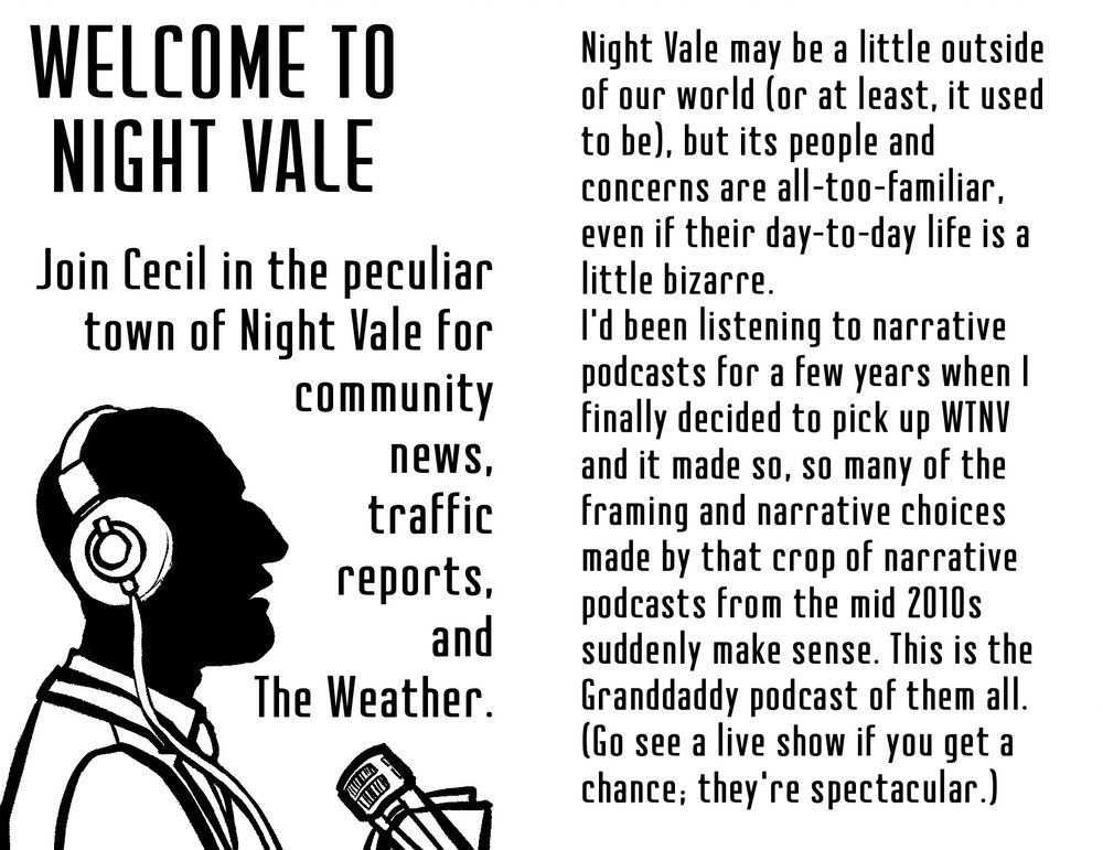 The first two-page spread from a one-page minizine.

Spread 1 left:

Welcome to Night Vale

Join Cecil in the peculiar town of Night Vale for community news, traffic reports, and The Weather.

A black and white drawing of Cecil in profile, speaking into a mike.

Spread 1 right:

Night Vale may be a little outside of our world (or at least, it used to be), but its people and concerns are all-too-familiar, even if their day-to-day life is a little bizarre.

I'd been listening to narrative podcasts for a few years when I finally decided to pick up WTNV and it made so, so many of the framing and narrative choices made by that crop of narrative podcasts from the mid 2010s suddenly make sense. This is the Granddaddy podcast of them all.

(Go see a live show if you get a chance, they're spectacular.)