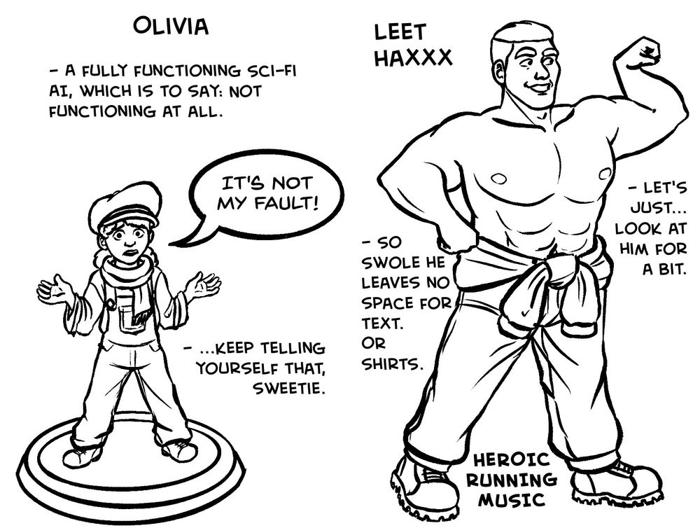 Spread 2, left side: Olivia
A full-body drawing of Olivia, with a text bubble.

- A fully functioning sci-fi AI, which is to say: not functioning at all.
Olivia: It's not my fault!
-  Keep telling yourself that, sweetie.

Spread 2, right side: Leet Haxxx
A full-body drawing of Leet that takes up most of the page.

- So swole he leaves no space for text. Or shirts.
- Let's just... look at him for a bit.

HEROIC RUNNING MUSIC