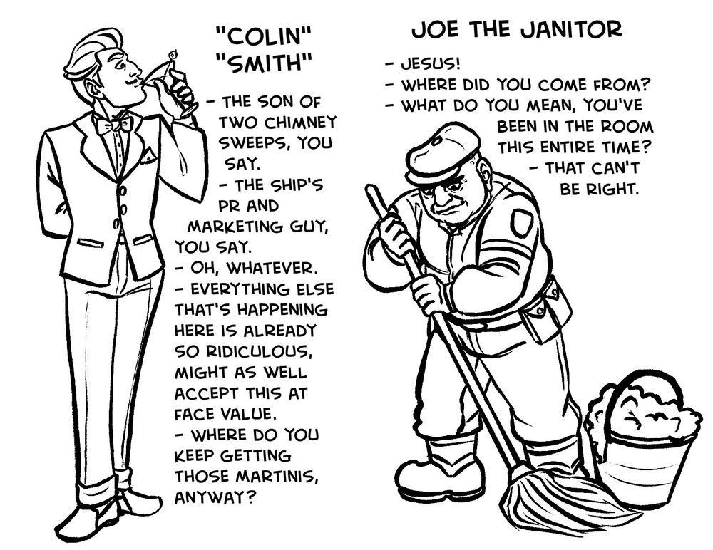 Spread 3, left side: "Colin" "Smith"
A drawing of Colin, sipping a martini.

- The son of two chimney sweeps, you say.
- The ship's PR and marketing guy, you say.
- Oh, whatever.
- Everything else that's happening here is already so ridiculous, might as well accept this at face value.
- Where do you keep getting those martinis, anyway?

Spread 3, right side: Joe the Janitor
A full-body drawing of Joe mopping.

- Jesus!
- Where did you come from?
- What do you mean, you've been in the room this entire time?
- That can't be right.
