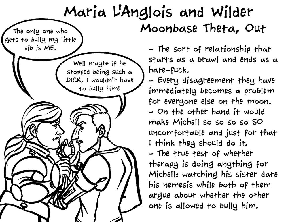Spread 3: Maria L'Anglois and Wilder
Moonbase Theta, Out

A drawing of Maria and Wilder glaring angrily at one another in profile, with Maria grabbing Wilder's robotic arm.

Maria: The only one who gets to bully my little sib is ME.
Wilder: Well maybe if he stopped being such a DICK, I wouldn't have to bully him!

- The sort of relationship that starts as a brawl and ends as a hate-fuck.
- Every disagreement they have immediately becomes a problem for everyone else on the moon.
- On the other hand it would make Michell so so so so SO uncomfortable and just for that I think they should do it.
- The true test of whether therapy is doing anything for Michell: watching his sister date his nemesis while both of them argue about whether the other one is allowed to bully him.