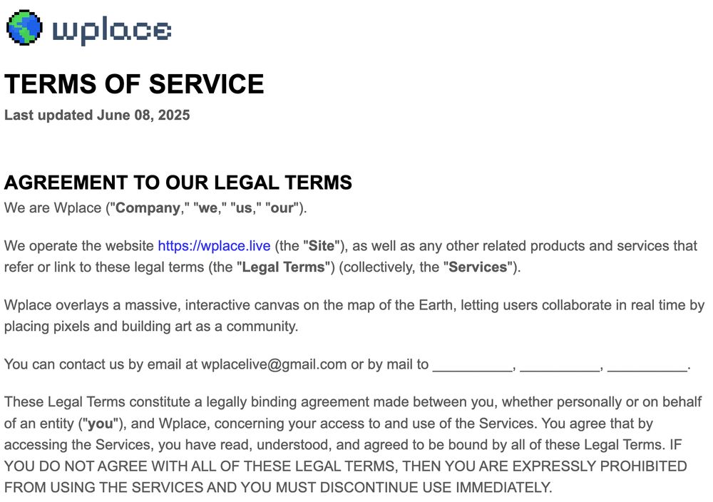 Wplace terms of service screenshot. Text:

TERMS OF SERVICE
Last updated June 08, 2025


AGREEMENT TO OUR LEGAL TERMS
We are Wplace ("Company," "we," "us," "our").

We operate the website https://wplace.live (the "Site"), as well as any other related products and services that refer or link to these legal terms (the "Legal Terms") (collectively, the "Services").

Wplace overlays a massive, interactive canvas on the map of the Earth, letting users collaborate in real time by placing pixels and building art as a community.

You can contact us by email at wplacelive@gmail.com or by mail to __________, __________, __________.

These Legal Terms constitute a legally binding agreement made between you, whether personally or on behalf of an entity ("you"), and Wplace, concerning your access to and use of the Services. You agree that by accessing the Services, you have read, understood, and agreed to be bound by all of these Legal Terms. IF YOU DO NOT AGREE WITH ALL OF THESE LEGAL TERMS, THEN YOU ARE EXPRESSLY PROHIBITED FROM USING THE SERVICES AND YOU MUST DISCONTINUE USE IMMEDIATELY.
