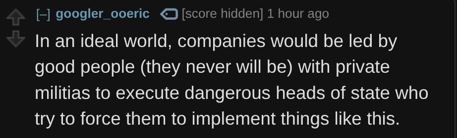 googler_ooeric on Reddit:
 
In an ideal world, companies would be led by good people (they never will be) with private militias to execute dangerous heads of state who try to force them to implement things like this.

